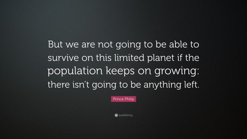 Prince Philip Quote: “But we are not going to be able to survive on this limited planet if the population keeps on growing: there isn’t going to be anything left.”