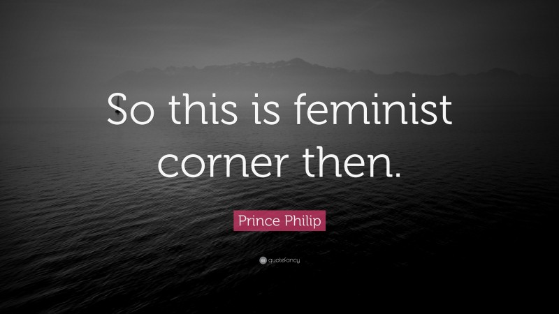 Prince Philip Quote: “So this is feminist corner then.”