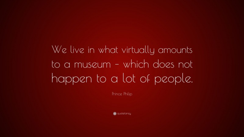 Prince Philip Quote: “We live in what virtually amounts to a museum – which does not happen to a lot of people.”