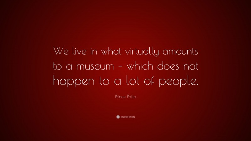 Prince Philip Quote: “We live in what virtually amounts to a museum – which does not happen to a lot of people.”