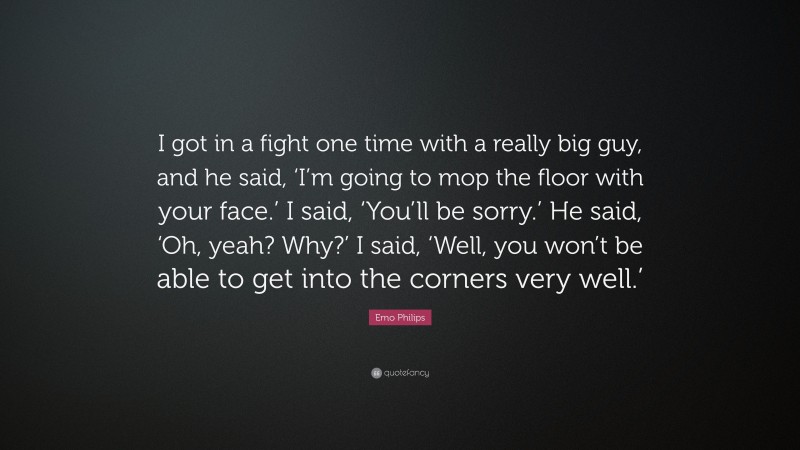 Emo Philips Quote: “I got in a fight one time with a really big guy, and he said, ‘I’m going to mop the floor with your face.’ I said, ‘You’ll be sorry.’ He said, ‘Oh, yeah? Why?’ I said, ‘Well, you won’t be able to get into the corners very well.’”