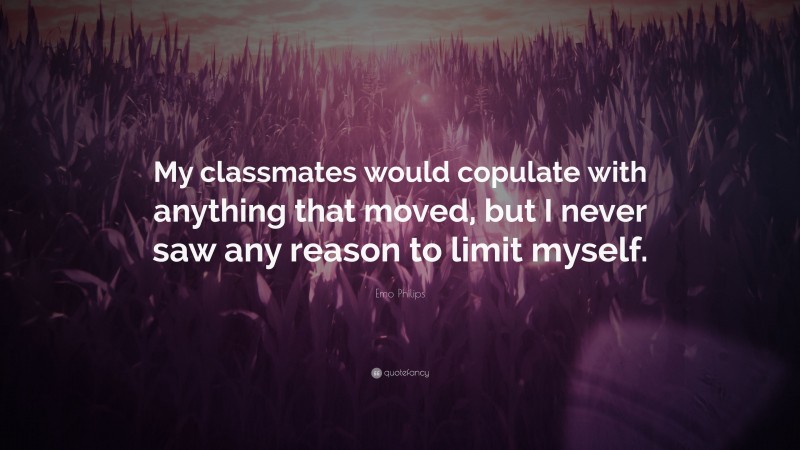 Emo Philips Quote: “My classmates would copulate with anything that moved, but I never saw any reason to limit myself.”