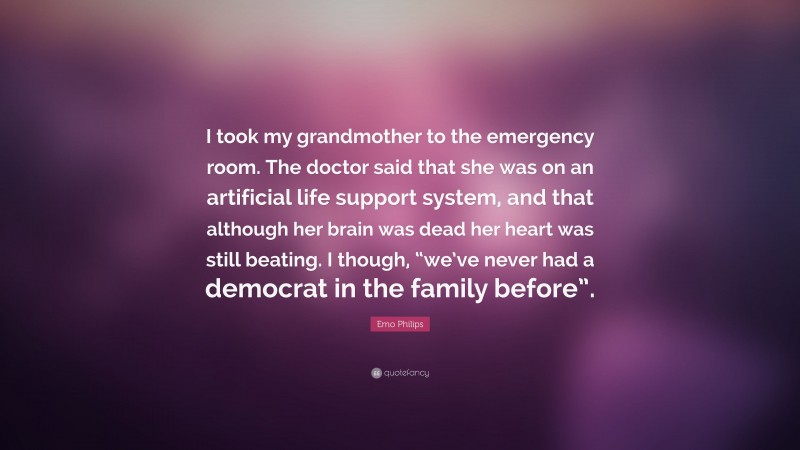 Emo Philips Quote: “I took my grandmother to the emergency room. The doctor said that she was on an artificial life support system, and that although her brain was dead her heart was still beating. I though, “we’ve never had a democrat in the family before”.”
