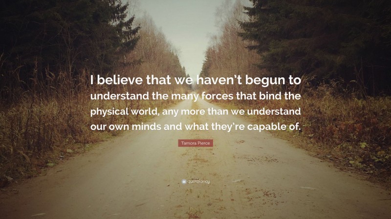 Tamora Pierce Quote: “I believe that we haven’t begun to understand the many forces that bind the physical world, any more than we understand our own minds and what they’re capable of.”