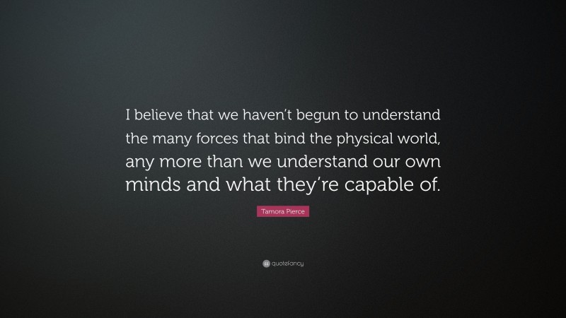Tamora Pierce Quote: “I believe that we haven’t begun to understand the many forces that bind the physical world, any more than we understand our own minds and what they’re capable of.”