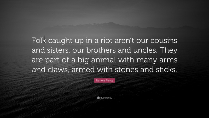 Tamora Pierce Quote: “Folk caught up in a riot aren’t our cousins and sisters, our brothers and uncles. They are part of a big animal with many arms and claws, armed with stones and sticks.”