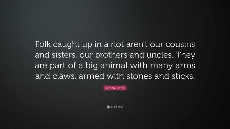 Tamora Pierce Quote: “Folk caught up in a riot aren’t our cousins and sisters, our brothers and uncles. They are part of a big animal with many arms and claws, armed with stones and sticks.”