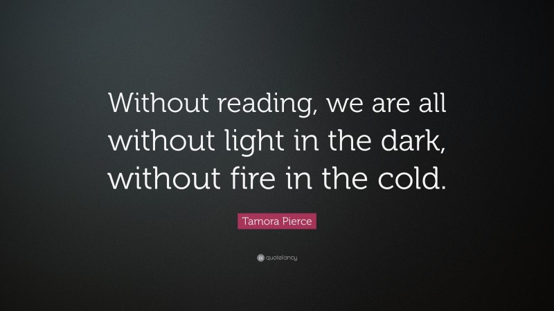 Tamora Pierce Quote: “Without reading, we are all without light in the dark, without fire in the cold.”