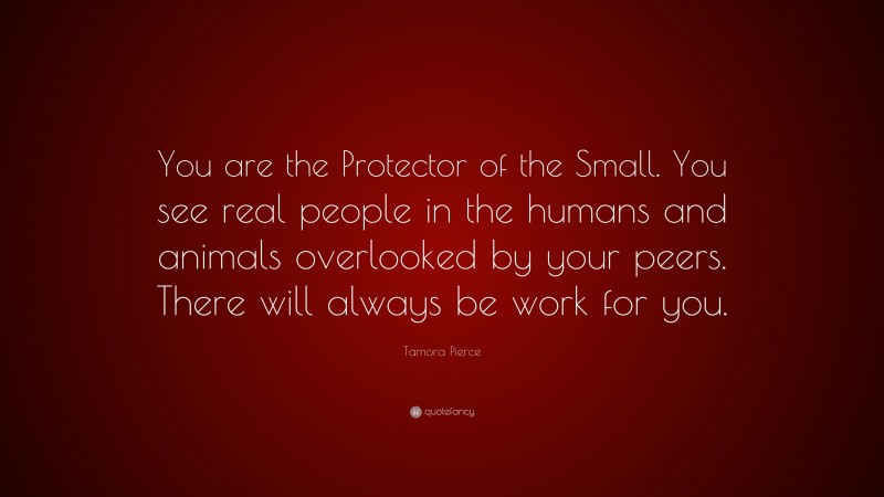 Tamora Pierce Quote: “You are the Protector of the Small. You see real people in the humans and animals overlooked by your peers. There will always be work for you.”