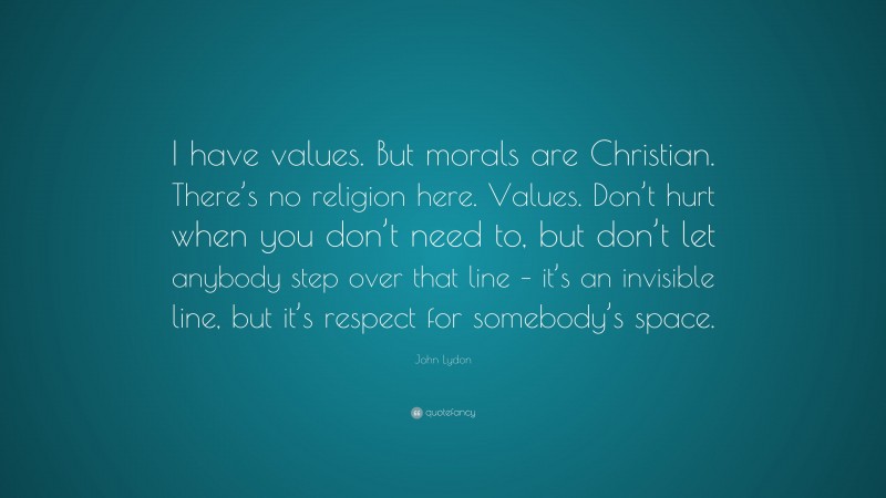 John Lydon Quote: “I have values. But morals are Christian. There’s no religion here. Values. Don’t hurt when you don’t need to, but don’t let anybody step over that line – it’s an invisible line, but it’s respect for somebody’s space.”