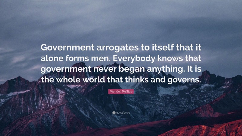 Wendell Phillips Quote: “Government arrogates to itself that it alone forms men. Everybody knows that government never began anything. It is the whole world that thinks and governs.”