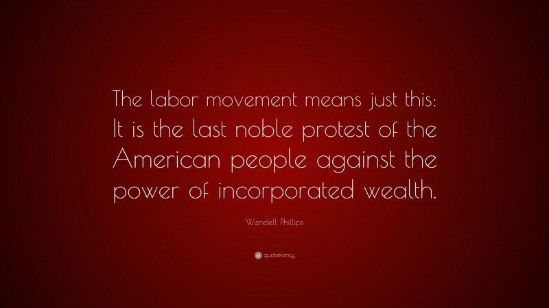 Wendell Phillips Quote: “The labor movement means just this: It is the last noble protest of the American people against the power of incorporated wealth.”