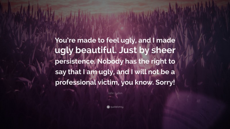 John Lydon Quote: “You’re made to feel ugly, and I made ugly beautiful. Just by sheer persistence. Nobody has the right to say that I am ugly, and I will not be a professional victim, you know. Sorry!”