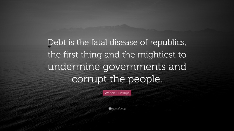 Wendell Phillips Quote: “Debt is the fatal disease of republics, the first thing and the mightiest to undermine governments and corrupt the people.”