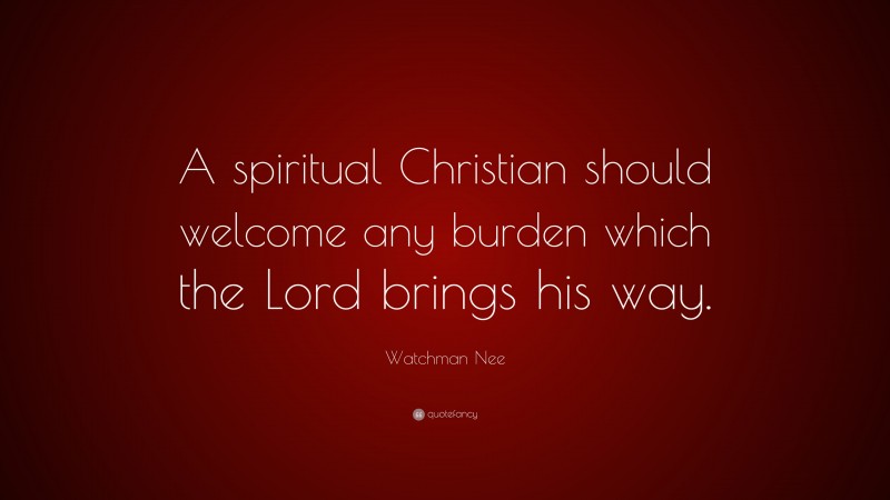 Watchman Nee Quote: “A spiritual Christian should welcome any burden which the Lord brings his way.”