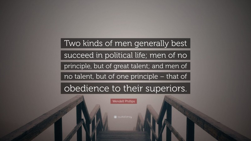 Wendell Phillips Quote: “Two kinds of men generally best succeed in political life; men of no principle, but of great talent; and men of no talent, but of one principle – that of obedience to their superiors.”