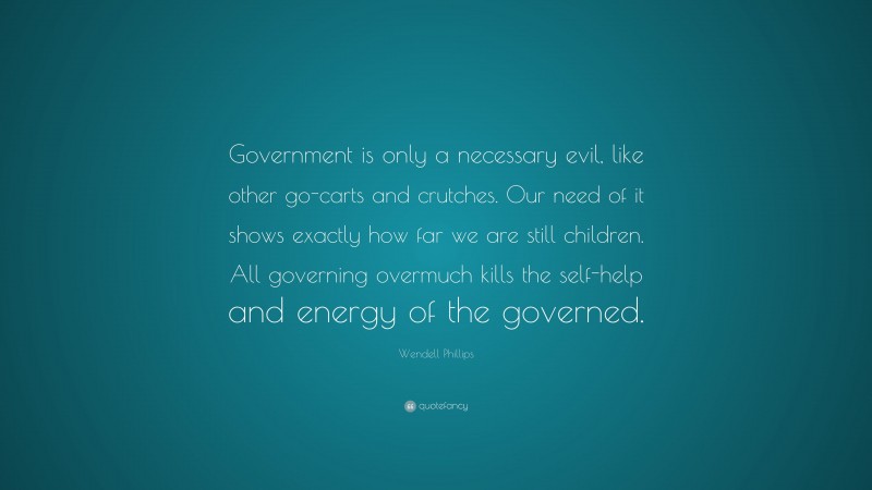 Wendell Phillips Quote: “Government is only a necessary evil, like other go-carts and crutches. Our need of it shows exactly how far we are still children. All governing overmuch kills the self-help and energy of the governed.”