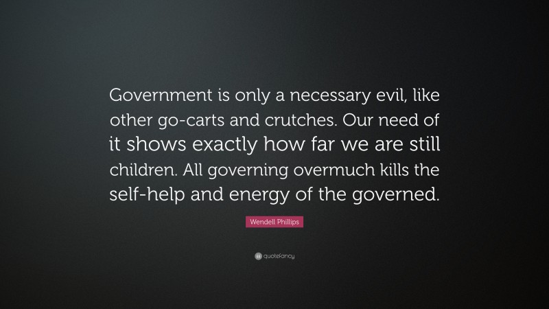 Wendell Phillips Quote: “Government is only a necessary evil, like other go-carts and crutches. Our need of it shows exactly how far we are still children. All governing overmuch kills the self-help and energy of the governed.”