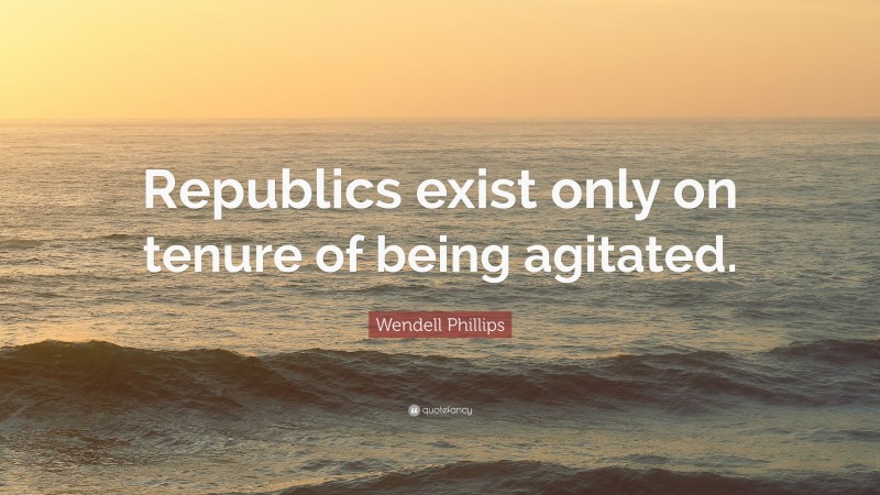 Wendell Phillips Quote: “Republics exist only on tenure of being agitated.”