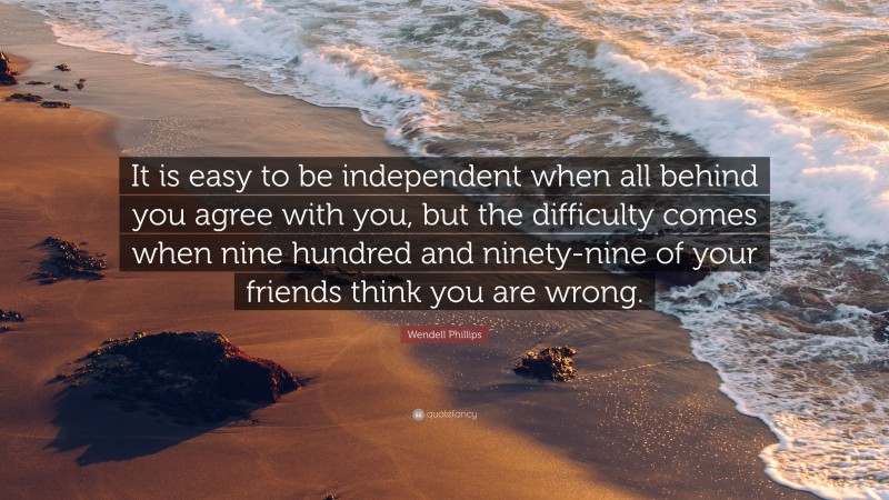Wendell Phillips Quote: “It is easy to be independent when all behind you agree with you, but the difficulty comes when nine hundred and ninety-nine of your friends think you are wrong.”