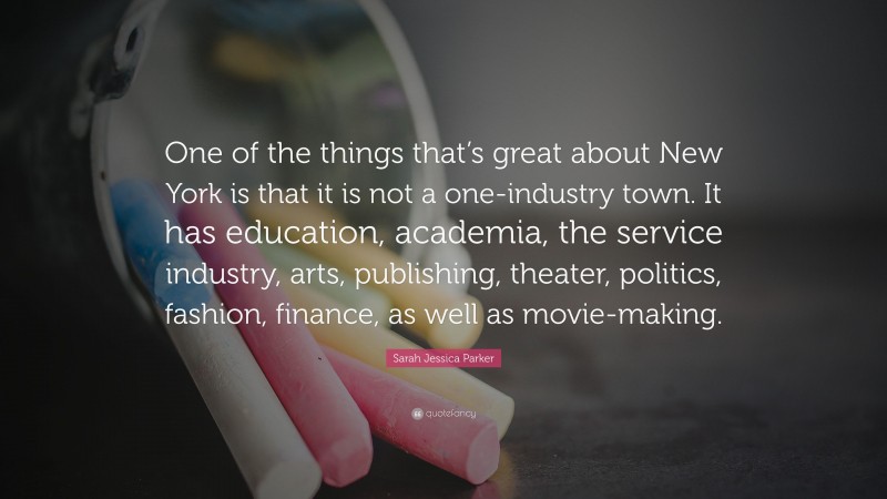 Sarah Jessica Parker Quote: “One of the things that’s great about New York is that it is not a one-industry town. It has education, academia, the service industry, arts, publishing, theater, politics, fashion, finance, as well as movie-making.”