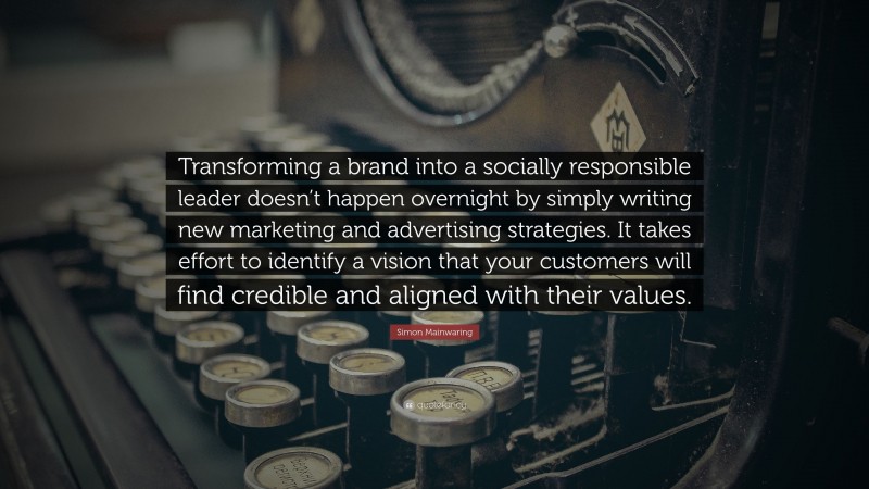 Simon Mainwaring Quote: “Transforming a brand into a socially responsible leader doesn’t happen overnight by simply writing new marketing and advertising strategies. It takes effort to identify a vision that your customers will find credible and aligned with their values.”