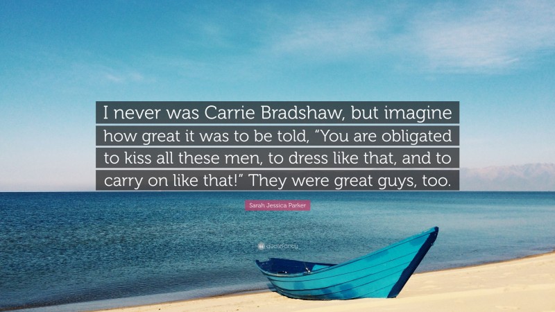 Sarah Jessica Parker Quote: “I never was Carrie Bradshaw, but imagine how great it was to be told, “You are obligated to kiss all these men, to dress like that, and to carry on like that!” They were great guys, too.”