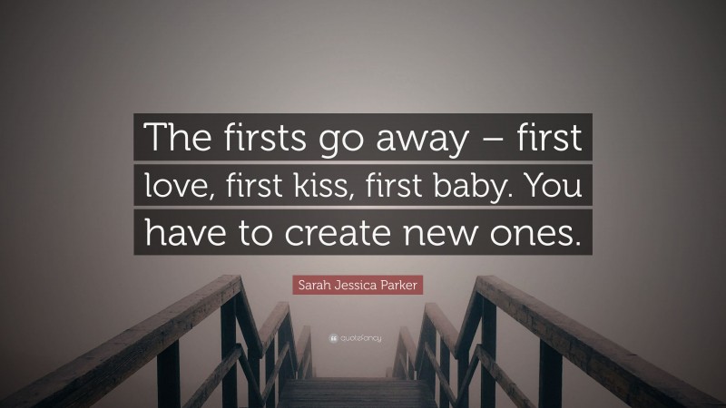 Sarah Jessica Parker Quote: “The firsts go away – first love, first kiss, first baby. You have to create new ones.”