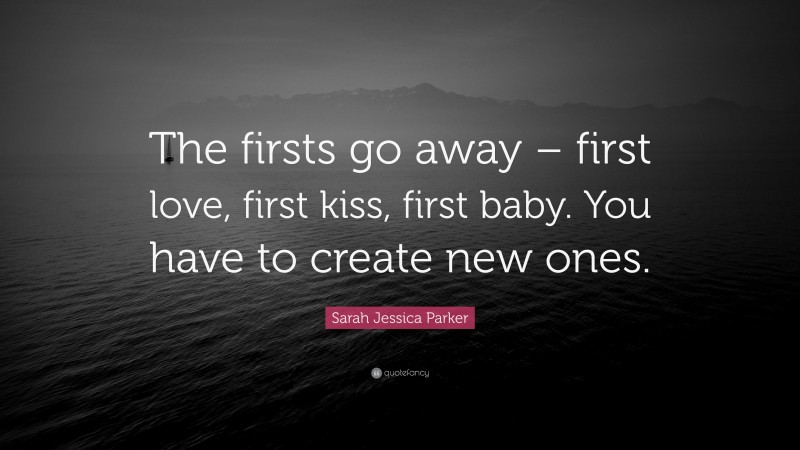 Sarah Jessica Parker Quote: “The firsts go away – first love, first kiss, first baby. You have to create new ones.”