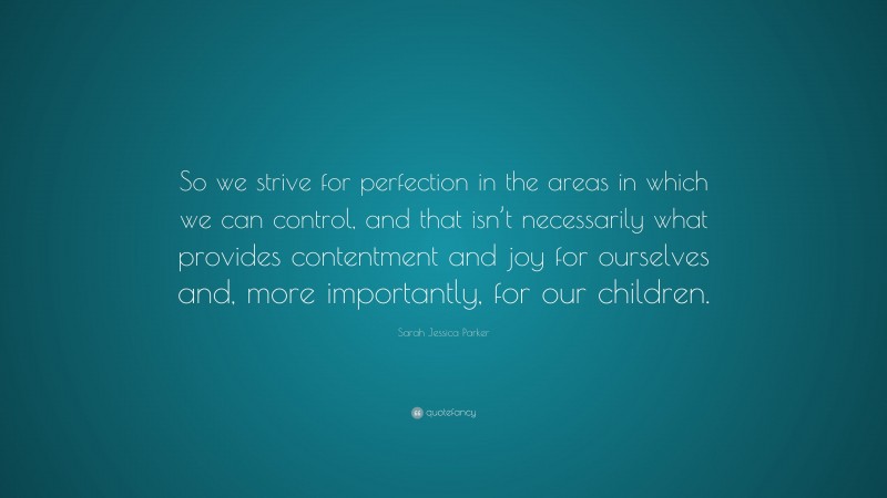 Sarah Jessica Parker Quote: “So we strive for perfection in the areas in which we can control, and that isn’t necessarily what provides contentment and joy for ourselves and, more importantly, for our children.”