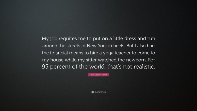 Sarah Jessica Parker Quote: “My job requires me to put on a little dress and run around the streets of New York in heels. But I also had the financial means to hire a yoga teacher to come to my house while my sitter watched the newborn. For 95 percent of the world, that’s not realistic.”