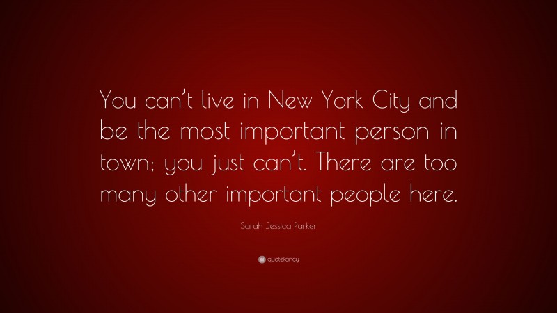 Sarah Jessica Parker Quote: “You can’t live in New York City and be the most important person in town; you just can’t. There are too many other important people here.”