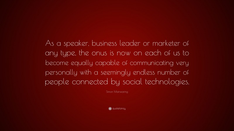 Simon Mainwaring Quote: “As a speaker, business leader or marketer of any type, the onus is now on each of us to become equally capable of communicating very personally with a seemingly endless number of people connected by social technologies.”