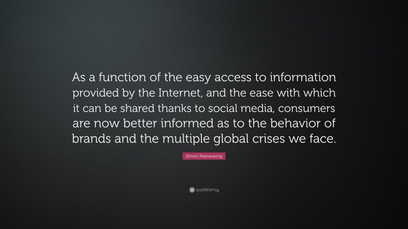Simon Mainwaring Quote: “As a function of the easy access to information provided by the Internet, and the ease with which it can be shared thanks to social media, consumers are now better informed as to the behavior of brands and the multiple global crises we face.”