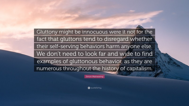 Simon Mainwaring Quote: “Gluttony might be innocuous were it not for the fact that gluttons tend to disregard whether their self-serving behaviors harm anyone else. We don’t need to look far and wide to find examples of gluttonous behavior, as they are numerous throughout the history of capitalism.”
