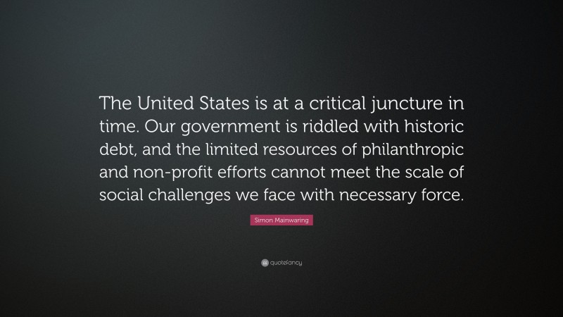 Simon Mainwaring Quote: “The United States is at a critical juncture in time. Our government is riddled with historic debt, and the limited resources of philanthropic and non-profit efforts cannot meet the scale of social challenges we face with necessary force.”