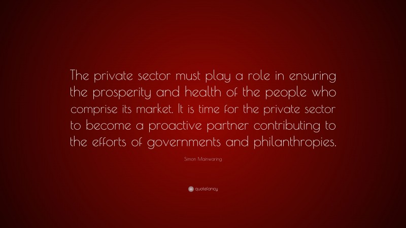 Simon Mainwaring Quote: “The private sector must play a role in ensuring the prosperity and health of the people who comprise its market. It is time for the private sector to become a proactive partner contributing to the efforts of governments and philanthropies.”