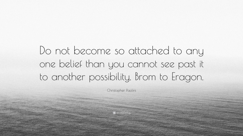 Christopher Paolini Quote: “Do not become so attached to any one belief than you cannot see past it to another possibility. Brom to Eragon.”