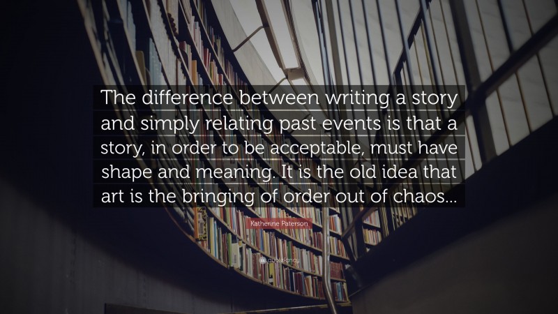Katherine Paterson Quote: “The difference between writing a story and simply relating past events is that a story, in order to be acceptable, must have shape and meaning. It is the old idea that art is the bringing of order out of chaos...”