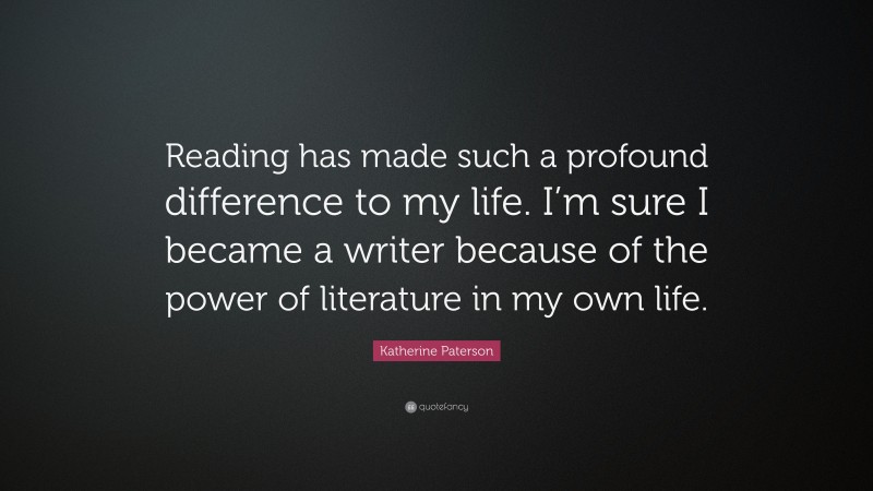 Katherine Paterson Quote: “Reading has made such a profound difference to my life. I’m sure I became a writer because of the power of literature in my own life.”