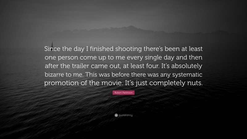 Robert Pattinson Quote: “Since the day I finished shooting there’s been at least one person come up to me every single day and then after the trailer came out, at least four. It’s absolutely bizarre to me. This was before there was any systematic promotion of the movie. It’s just completely nuts.”