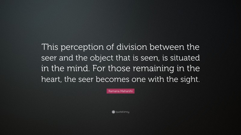 Ramana Maharshi Quote: “This perception of division between the seer and the object that is seen, is situated in the mind. For those remaining in the heart, the seer becomes one with the sight.”