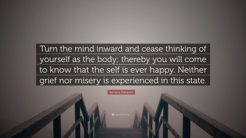 Ramana Maharshi Quote: “Turn the mind inward and cease thinking of yourself as the body; thereby you will come to know that the self is ever happy. Neither grief nor misery is experienced in this state.”
