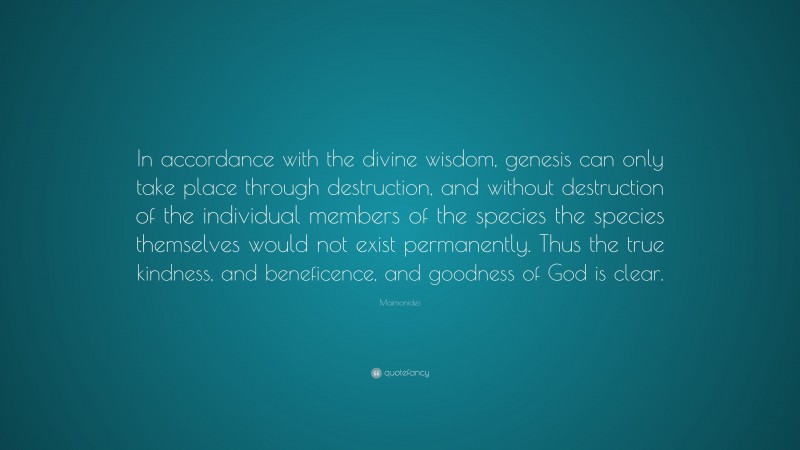 Maimonides Quote: “In accordance with the divine wisdom, genesis can only take place through destruction, and without destruction of the individual members of the species the species themselves would not exist permanently. Thus the true kindness, and beneficence, and goodness of God is clear.”