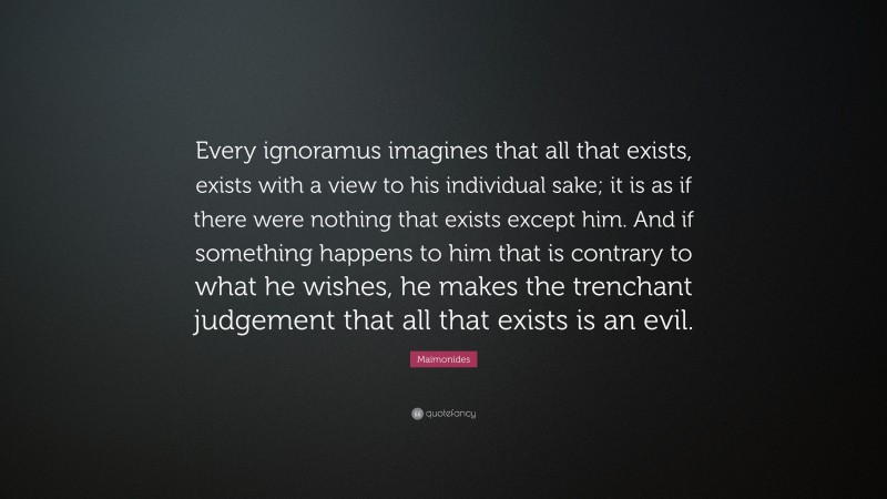 Maimonides Quote: “Every ignoramus imagines that all that exists, exists with a view to his individual sake; it is as if there were nothing that exists except him. And if something happens to him that is contrary to what he wishes, he makes the trenchant judgement that all that exists is an evil.”