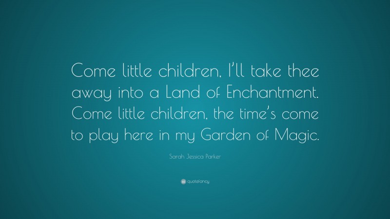 Sarah Jessica Parker Quote: “Come little children, I’ll take thee away into a Land of Enchantment. Come little children, the time’s come to play here in my Garden of Magic.”
