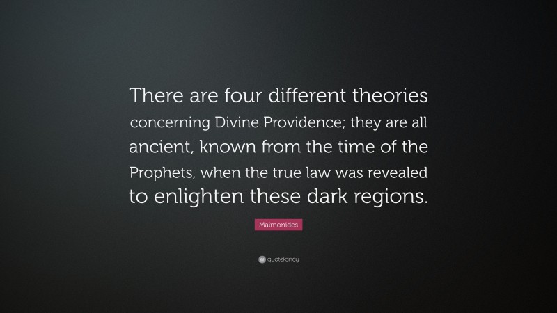 Maimonides Quote: “There are four different theories concerning Divine Providence; they are all ancient, known from the time of the Prophets, when the true law was revealed to enlighten these dark regions.”