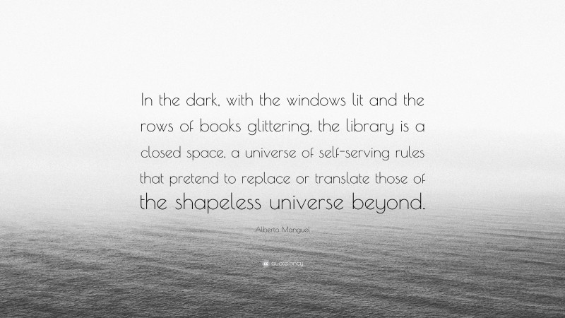 Alberto Manguel Quote: “In the dark, with the windows lit and the rows of books glittering, the library is a closed space, a universe of self-serving rules that pretend to replace or translate those of the shapeless universe beyond.”