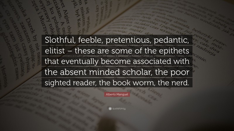 Alberto Manguel Quote: “Slothful, feeble, pretentious, pedantic, elitist – these are some of the epithets that eventually become associated with the absent minded scholar, the poor sighted reader, the book worm, the nerd.”