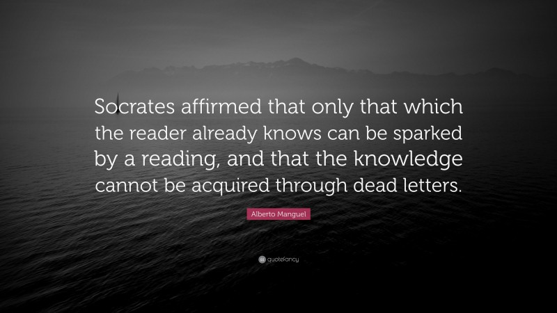 Alberto Manguel Quote: “Socrates affirmed that only that which the reader already knows can be sparked by a reading, and that the knowledge cannot be acquired through dead letters.”